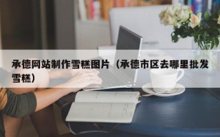 华容承德网站制作雪糕图片（承德市区去哪里批发雪糕）